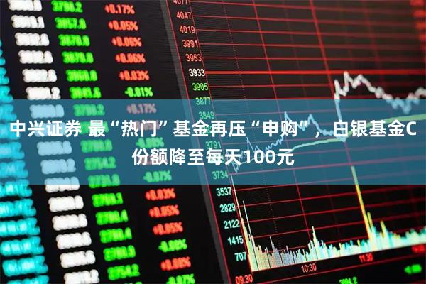 中兴证券 最“热门”基金再压“申购”，白银基金C份额降至每天100元