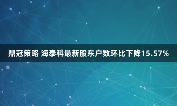 鼎冠策略 海泰科最新股东户数环比下降15.57%