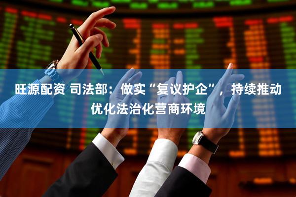 旺源配资 司法部：做实“复议护企”，持续推动优化法治化营商环境