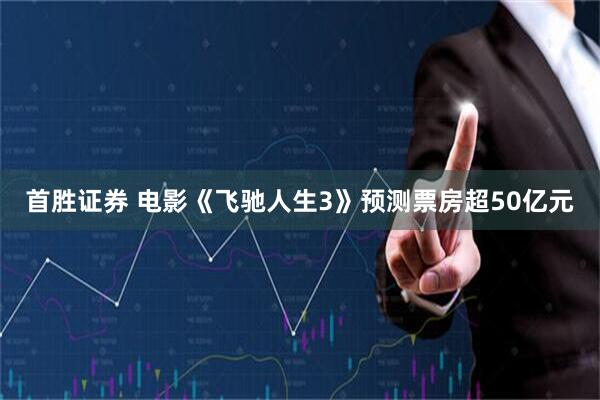 首胜证券 电影《飞驰人生3》预测票房超50亿元