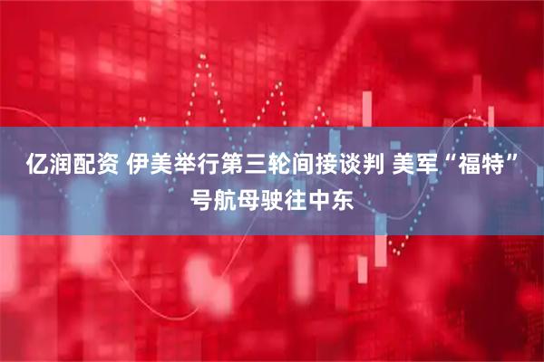 亿润配资 伊美举行第三轮间接谈判 美军“福特”号航母驶往中东