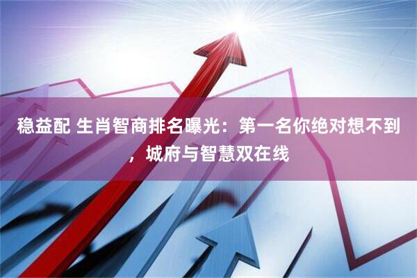 稳益配 生肖智商排名曝光：第一名你绝对想不到，城府与智慧双在线