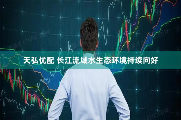 天弘优配 长江流域水生态环境持续向好