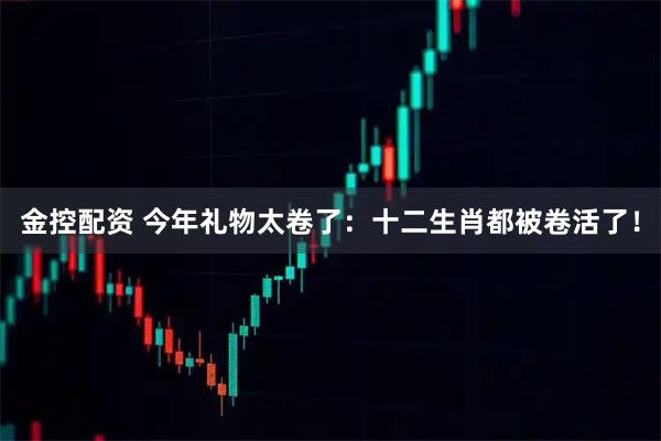 金控配资 今年礼物太卷了：十二生肖都被卷活了！