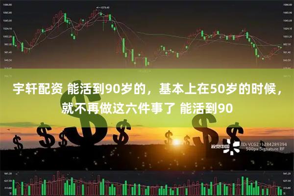宇轩配资 能活到90岁的，基本上在50岁的时候，就不再做这六件事了 能活到90