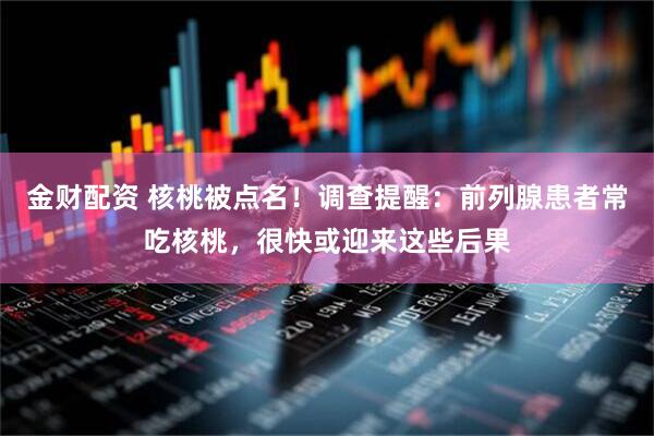 金财配资 核桃被点名！调查提醒：前列腺患者常吃核桃，很快或迎来这些后果