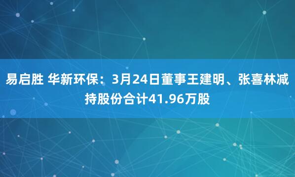 易启胜 华新环保：3月24日董事王建明、张喜林减持股份合计41.96万股