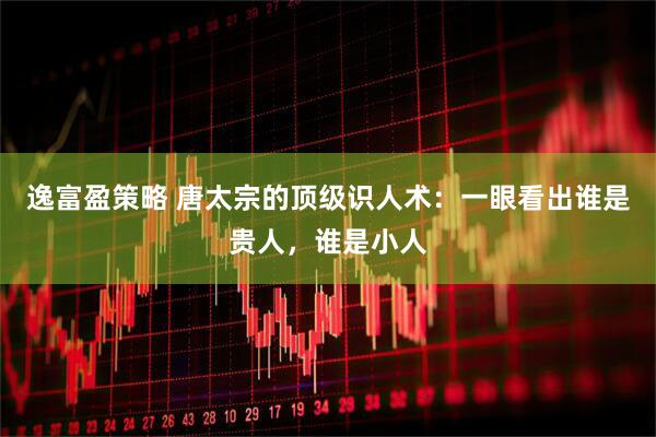 逸富盈策略 唐太宗的顶级识人术：一眼看出谁是贵人，谁是小人