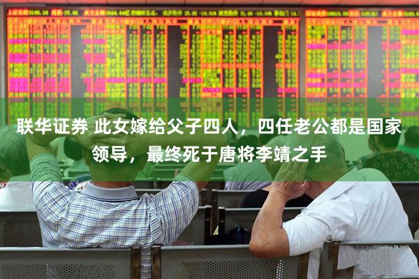 联华证券 此女嫁给父子四人，四任老公都是国家领导，最终死于唐将李靖之手