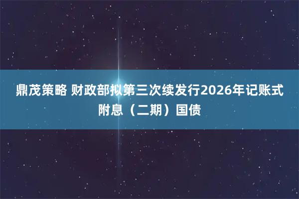 鼎茂策略 财政部拟第三次续发行2026年记账式附息（二期）国债