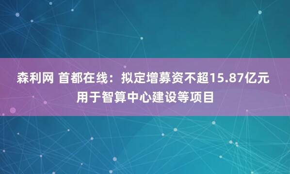 森利网 首都在线：拟定增募资不超15.87亿元 用于智算中心建设等项目