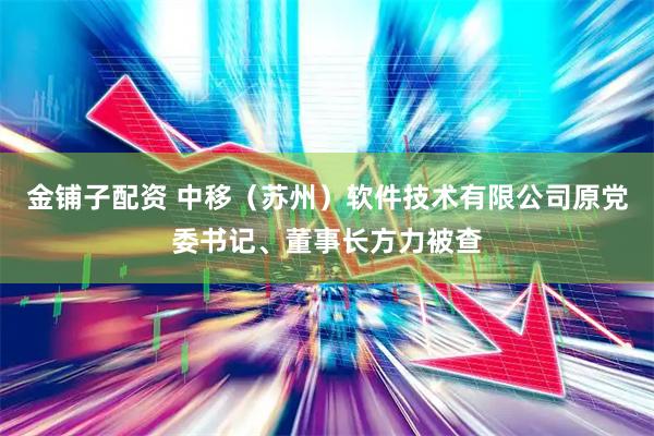 金铺子配资 中移（苏州）软件技术有限公司原党委书记、董事长方力被查