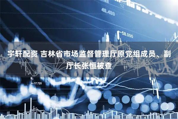 宇轩配资 吉林省市场监督管理厅原党组成员、副厅长张恒被查