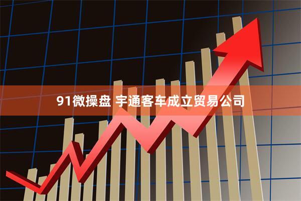 91微操盘 宇通客车成立贸易公司