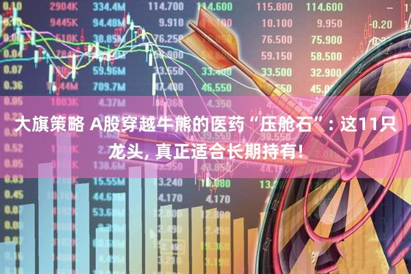 大旗策略 A股穿越牛熊的医药“压舱石”: 这11只龙头, 真正适合长期持有!