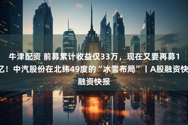 牛津配资 前募累计收益仅33万，现在又要再募10亿！中汽股份在北纬49度的“冰雪布局”丨A股融资快报
