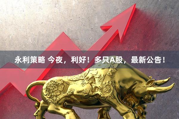永利策略 今夜，利好！多只A股，最新公告！