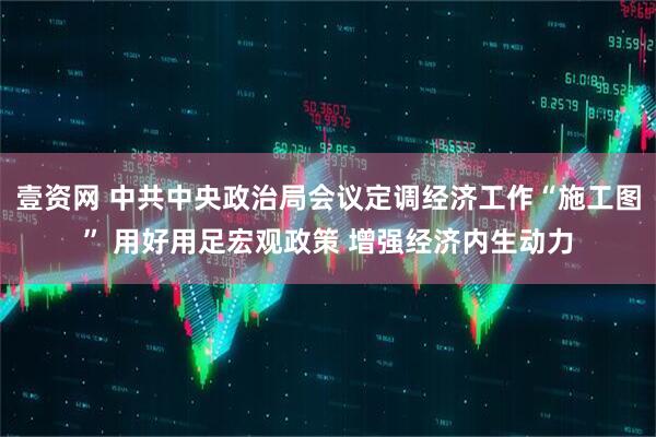 壹资网 中共中央政治局会议定调经济工作“施工图” 用好用足宏观政策 增强经济内生动力
